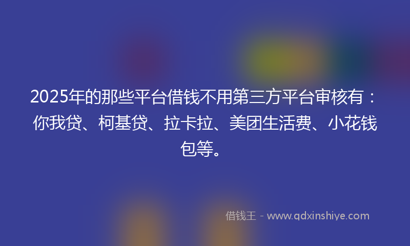 2025年的那些平台借钱不用第三方平台审核有：你我贷、柯基贷、拉卡拉、美团生活费、小花钱包等。