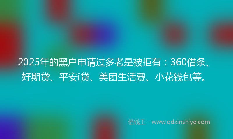 2025年的黑户申请过多老是被拒有：360借条、好期贷、平安i贷、美团生活费、小花钱包等。