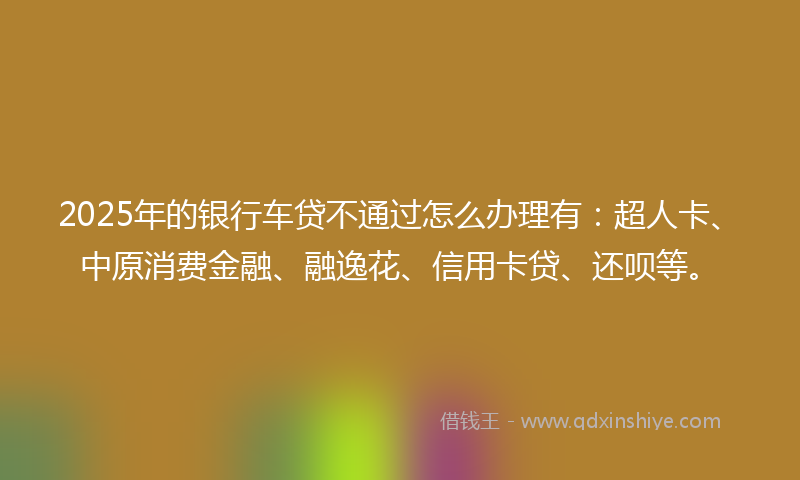 2025年的银行车贷不通过怎么办理有：超人卡、中原消费金融、融逸花、信用卡贷、还呗等。