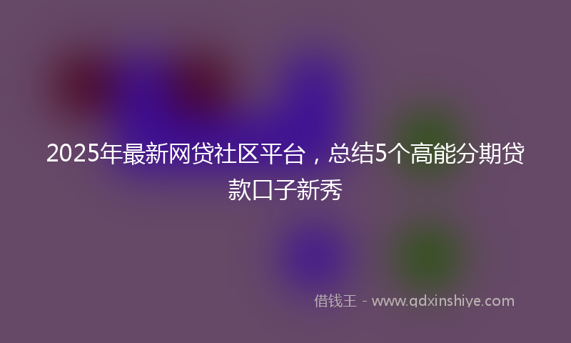 2025年最新网贷社区平台，总结5个高能分期贷款口子新秀