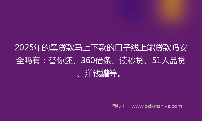 2025年的黑贷款马上下款的口子线上能贷款吗安全吗有：替你还、360借条、读秒贷、51人品贷、洋钱罐等。