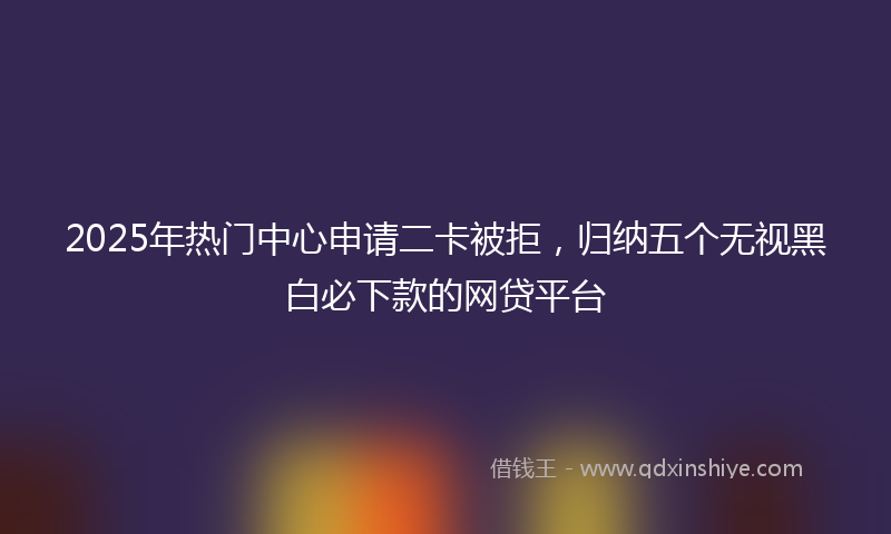 2025年热门中心申请二卡被拒，归纳五个无视黑白必下款的网贷平台