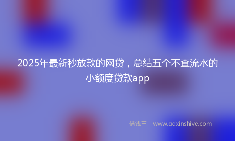 2025年最新秒放款的网贷，总结五个不查流水的小额度贷款app