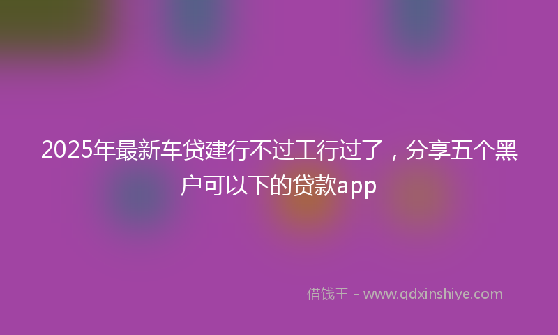 2025年最新车贷建行不过工行过了，分享五个黑户可以下的贷款app