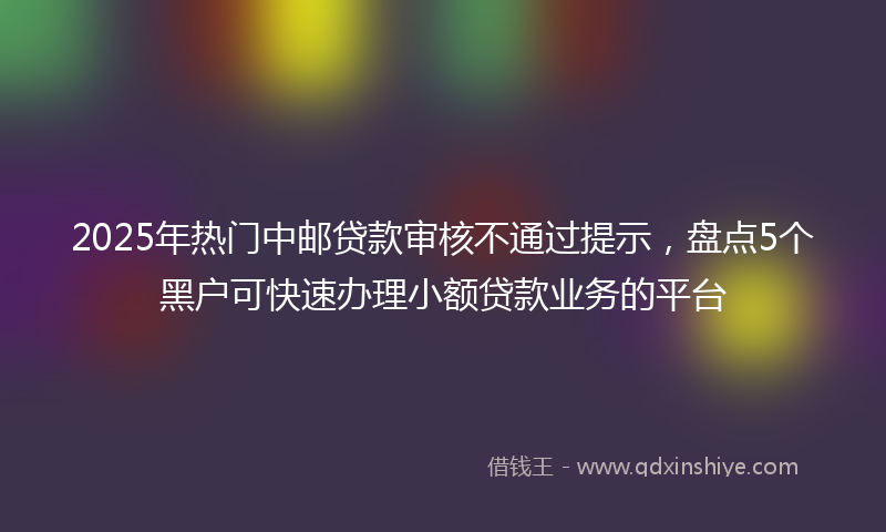 2025年热门中邮贷款审核不通过提示，盘点5个黑户可快速办理小额贷款业务的平台