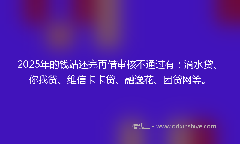 2025年的钱站还完再借审核不通过有：滴水贷、你我贷、维信卡卡贷、融逸花、团贷网等。