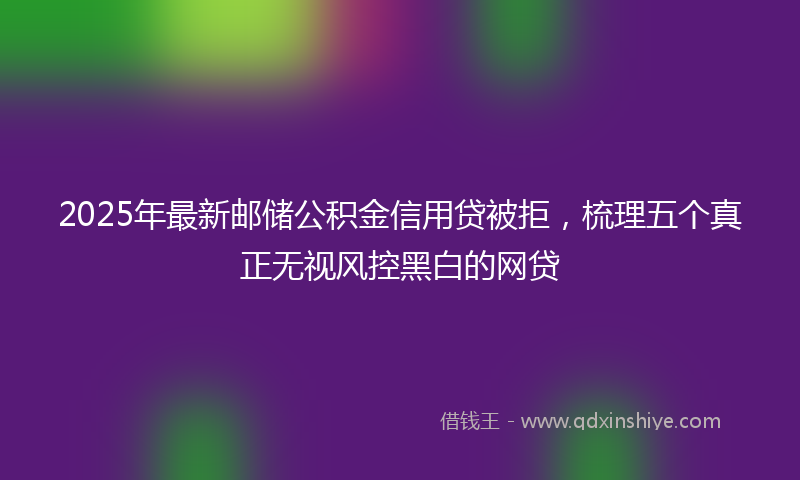 2025年最新邮储公积金信用贷被拒，梳理五个真正无视风控黑白的网贷