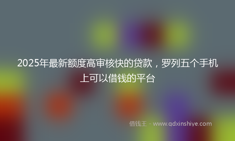 2025年最新额度高审核快的贷款，罗列五个手机上可以借钱的平台