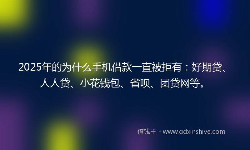 2025年的为什么手机借款一直被拒有：好期贷、人人贷、小花钱包、省呗、团贷网等。