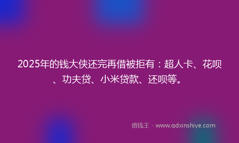 2025年的钱大侠还完再借被拒有：超人卡、花呗、功夫贷、小米贷款、还呗等。