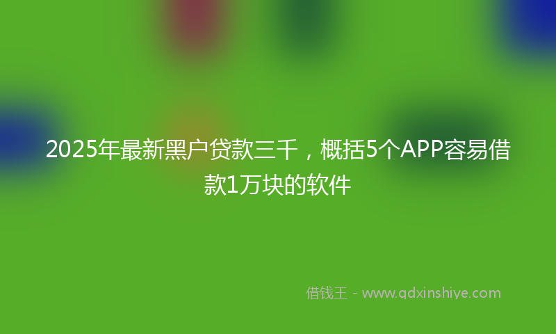 2025年最新黑户贷款三千，概括5个APP容易借款1万块的软件
