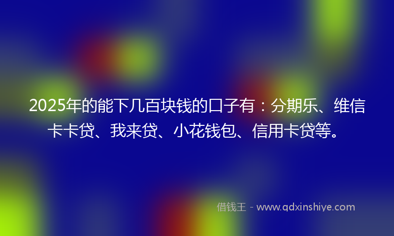 2025年的能下几百块钱的口子有：分期乐、维信卡卡贷、我来贷、小花钱包、信用卡贷等。