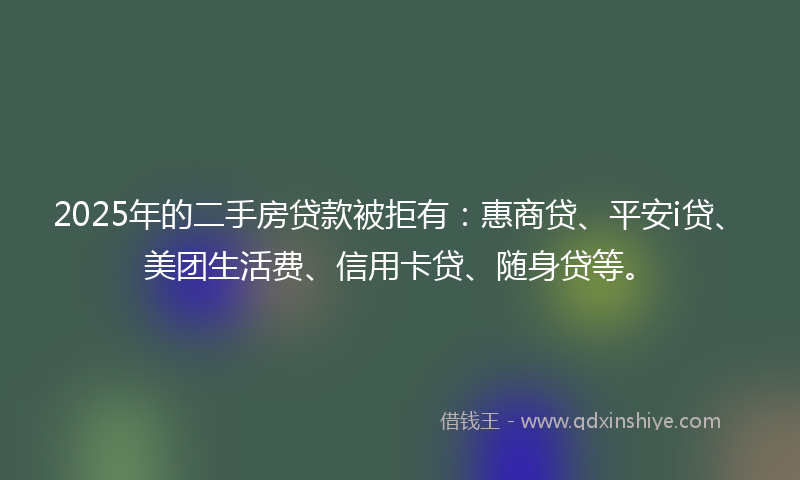 2025年的二手房贷款被拒有：惠商贷、平安i贷、美团生活费、信用卡贷、随身贷等。