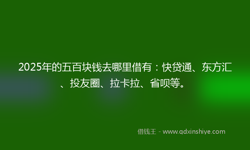 2025年的五百块钱去哪里借有：快贷通、东方汇、投友圈、拉卡拉、省呗等。