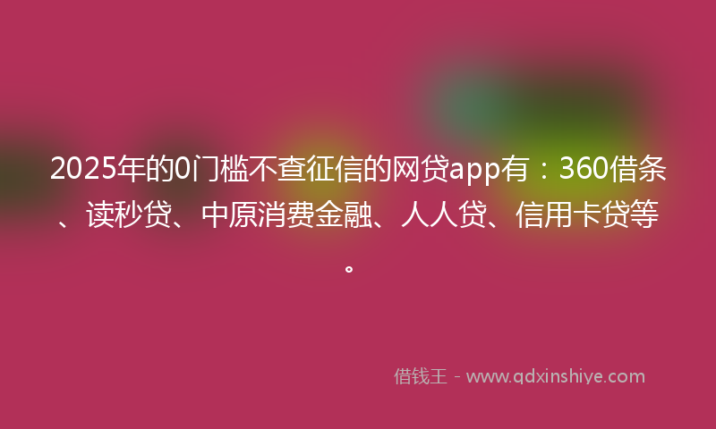 2025年的0门槛不查征信的网贷app有：360借条、读秒贷、中原消费金融、人人贷、信用卡贷等。