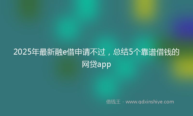 2025年最新融e借申请不过，总结5个靠谱借钱的网贷app