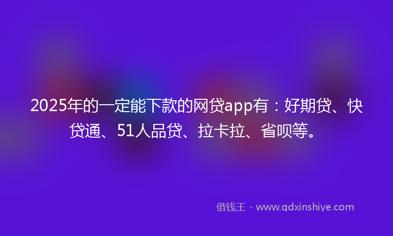 2025年的一定能下款的网贷app有：好期贷、快贷通、51人品贷、拉卡拉、省呗等。