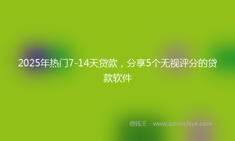 2025年热门7-14天贷款，分享5个无视评分的贷款软件