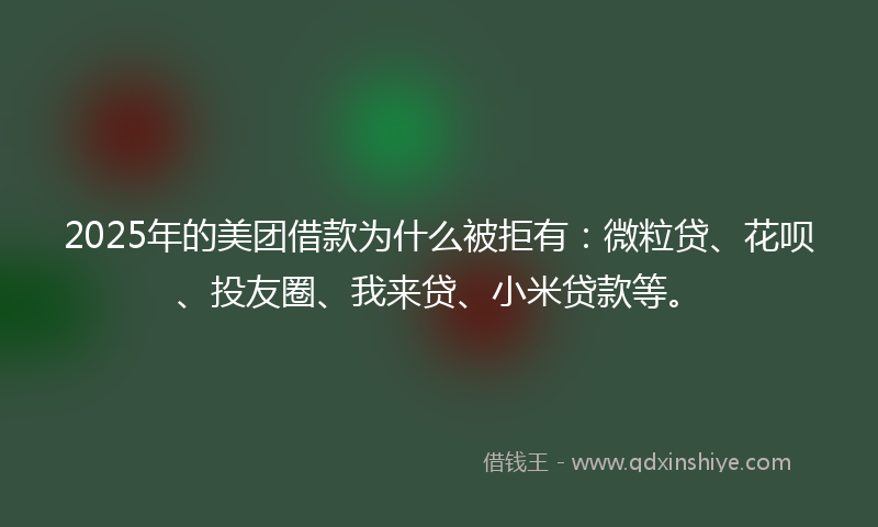 2025年的美团借款为什么被拒有：微粒贷、花呗、投友圈、我来贷、小米贷款等。