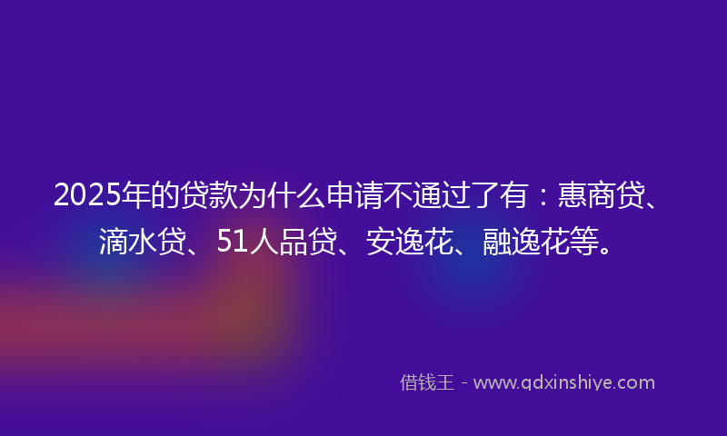 2025年的贷款为什么申请不通过了有：惠商贷、滴水贷、51人品贷、安逸花、融逸花等。