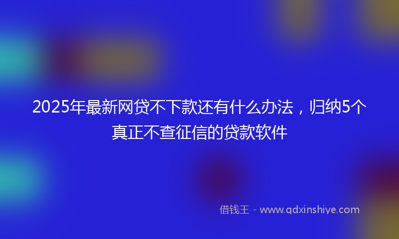 2025年最新网贷不下款还有什么办法，归纳5个真正不查征信的贷款软件