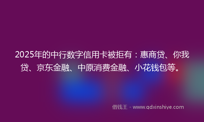 2025年的中行数字信用卡被拒有：惠商贷、你我贷、京东金融、中原消费金融、小花钱包等。