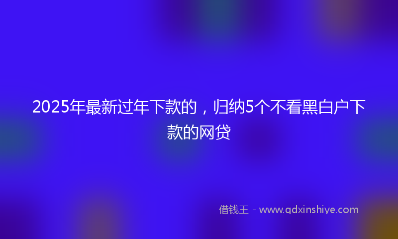 2025年最新过年下款的，归纳5个不看黑白户下款的网贷