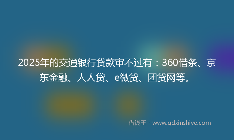 2025年的交通银行贷款审不过有：360借条、京东金融、人人贷、e微贷、团贷网等。