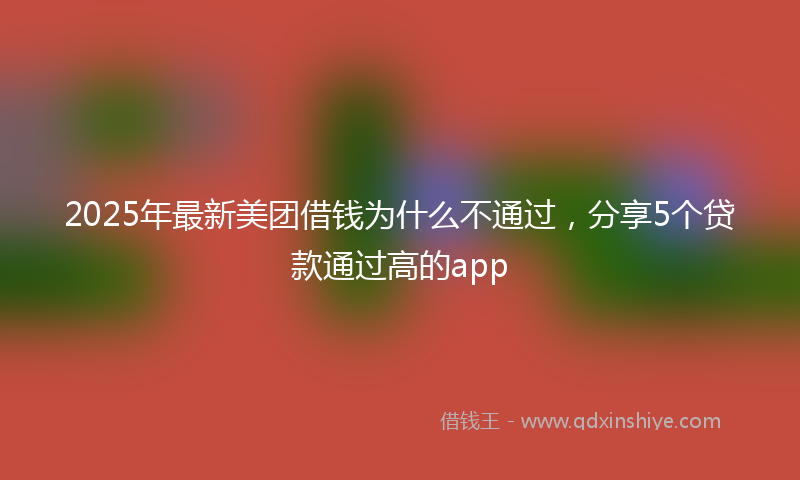 2025年最新美团借钱为什么不通过，分享5个贷款通过高的app
