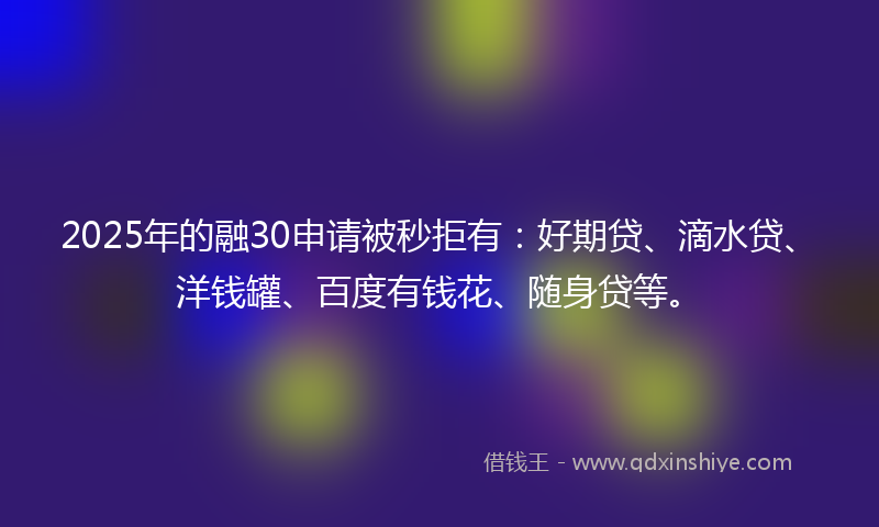 2025年的融30申请被秒拒有：好期贷、滴水贷、洋钱罐、百度有钱花、随身贷等。