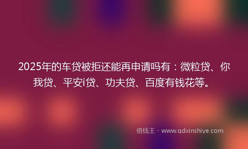 2025年的车贷被拒还能再申请吗有：微粒贷、你我贷、平安i贷、功夫贷、百度有钱花等。