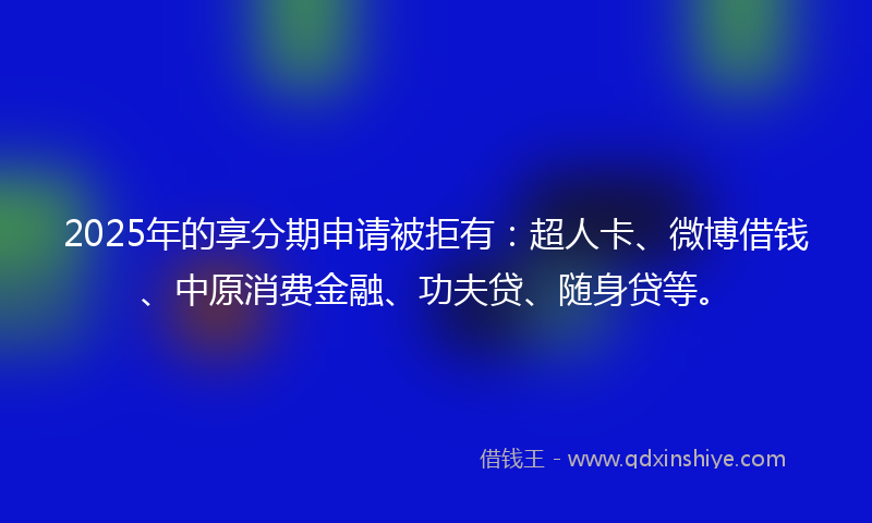2025年的享分期申请被拒有：超人卡、微博借钱、中原消费金融、功夫贷、随身贷等。