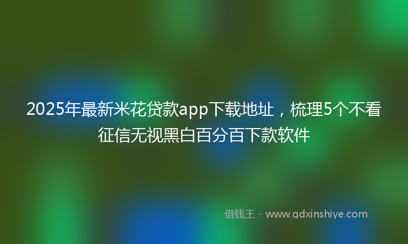 2025年最新米花贷款app下载地址，梳理5个不看征信无视黑白百分百下款软件