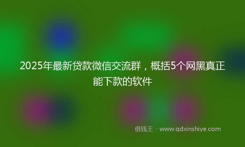 2025年最新贷款微信交流群，概括5个网黑真正能下款的软件
