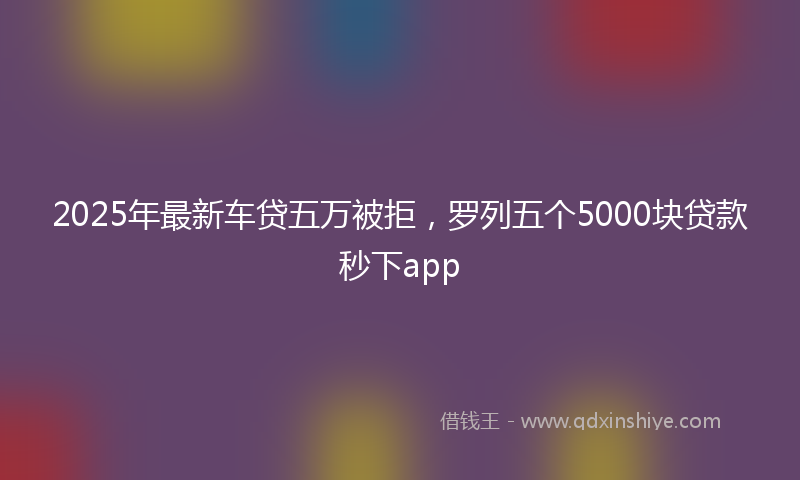 2025年最新车贷五万被拒，罗列五个5000块贷款秒下app