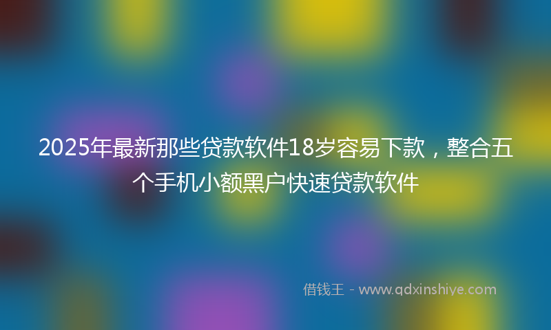 2025年最新那些贷款软件18岁容易下款,整合五个手机小额黑户快速贷款软件