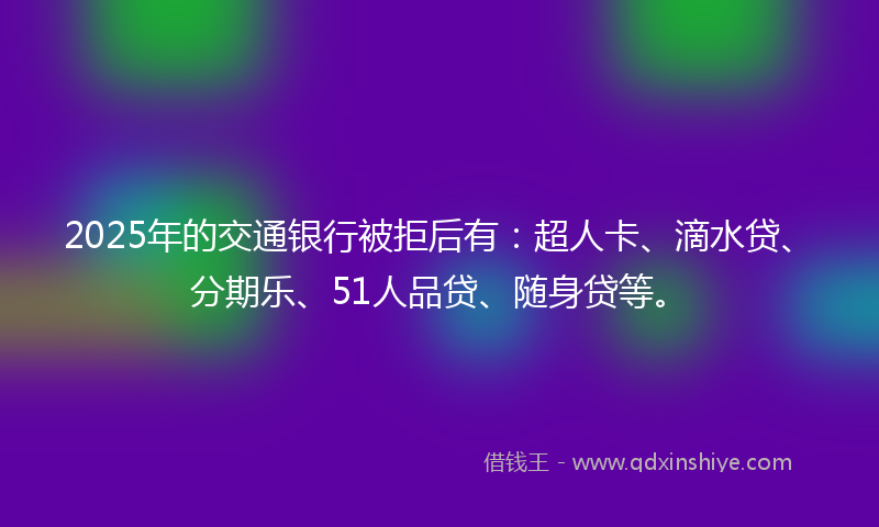 2025年的交通银行被拒后有：超人卡、滴水贷、分期乐、51人品贷、随身贷等。