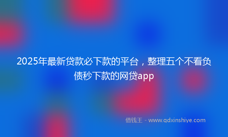 2025年最新贷款必下款的平台，整理五个不看负债秒下款的网贷app