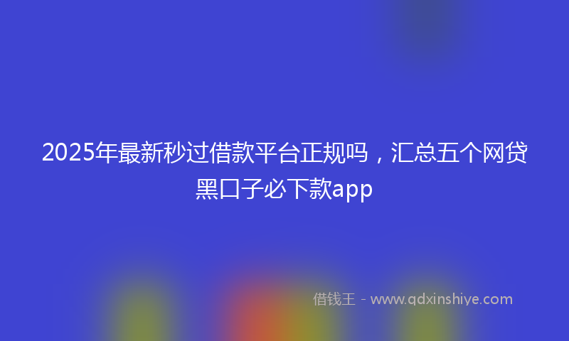 2025年最新秒过借款平台正规吗，汇总五个网贷黑口子必下款app