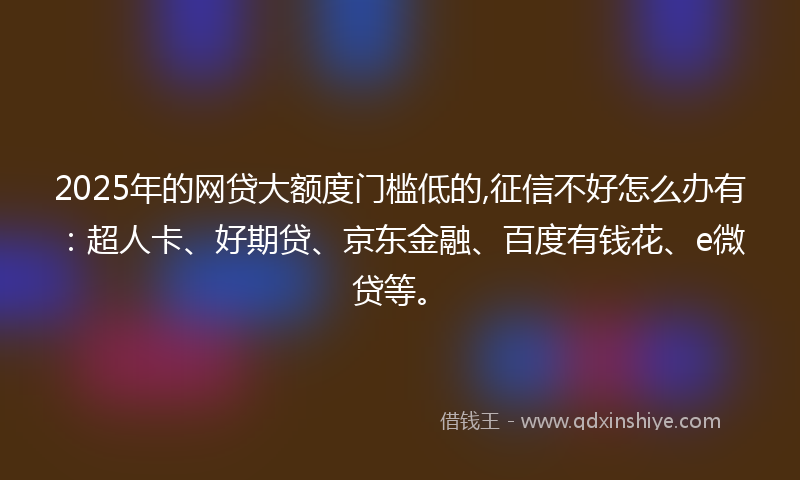 2025年的网贷大额度门槛低的,征信不好怎么办有：超人卡、好期贷、京东金融、百度有钱花、e微贷等。