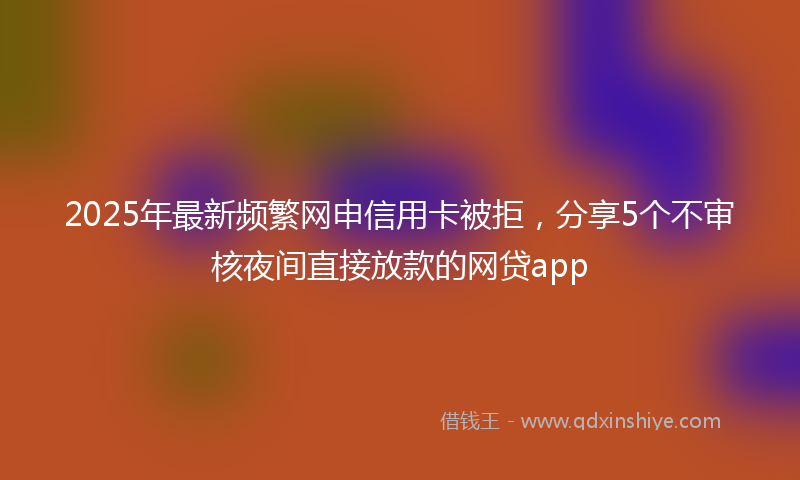 2025年最新频繁网申信用卡被拒，分享5个不审核夜间直接放款的网贷app