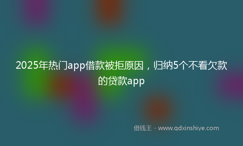 2025年热门app借款被拒原因，归纳5个不看欠款的贷款app