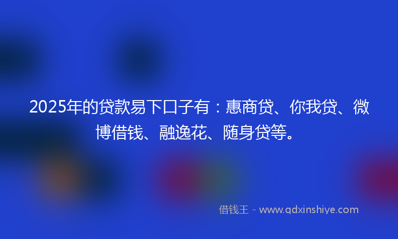 2025年的贷款易下口子有：惠商贷、你我贷、微博借钱、融逸花、随身贷等。