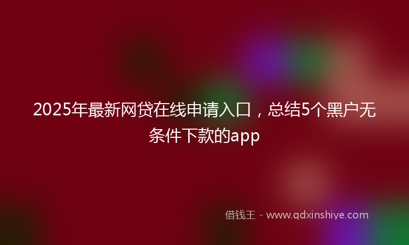 2025年最新网贷在线申请入口，总结5个黑户无条件下款的app