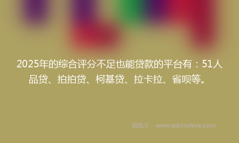 2025年的综合评分不足也能贷款的平台有：51人品贷、拍拍贷、柯基贷、拉卡拉、省呗等。