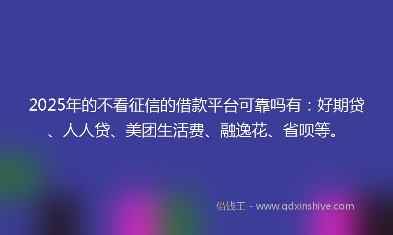 2025年的不看征信的借款平台可靠吗有：好期贷、人人贷、美团生活费、融逸花、省呗等。