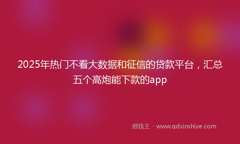 2025年热门不看大数据和征信的贷款平台，汇总五个高炮能下款的app