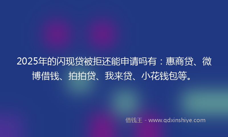 2025年的闪现贷被拒还能申请吗有：惠商贷、微博借钱、拍拍贷、我来贷、小花钱包等。