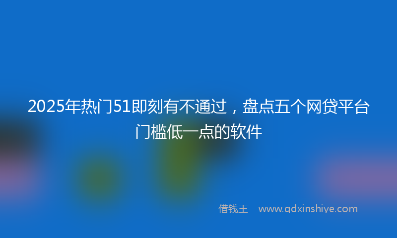 2025年热门51即刻有不通过，盘点五个网贷平台门槛低一点的软件