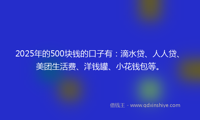 2025年的500块钱的口子有：滴水贷、人人贷、美团生活费、洋钱罐、小花钱包等。
